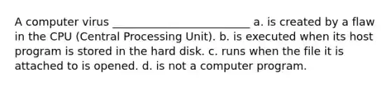 A computer virus _________________________ a. is created by a flaw in the CPU (Central Processing Unit). b. is executed when its host program is stored in the hard disk. c. runs when the file it is attached to is opened. d. is not a computer program.