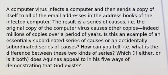 A computer virus infects a computer and then sends a copy of itself to all of the email addresses in the address books of the infected computer. The result is a series of causes, i.e. the original copy of the computer virus causes other copies—indeed millions of copies over a period of years. Is this an example of an essentially subordinated series of causes or an accidentally subordinated series of causes? How can you tell, i.e. what is the difference between these two kinds of series? Which (if either, or is it both) does Aquinas appeal to in his five ways of demonstrating that God exists?