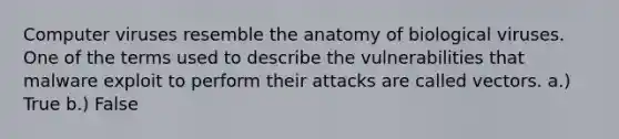 Computer viruses resemble the anatomy of biological viruses. One of the terms used to describe the vulnerabilities that malware exploit to perform their attacks are called vectors. a.) True b.) False