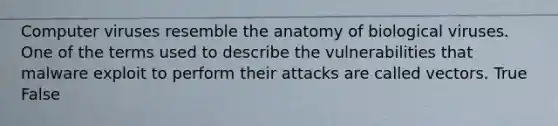 Computer viruses resemble the anatomy of biological viruses. One of the terms used to describe the vulnerabilities that malware exploit to perform their attacks are called vectors. True False