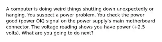 A computer is doing weird things shutting down unexpectedly or hanging. You suspect a power problem. You check the power good (power OK) signal on the power supply's main motherboard connector. The voltage reading shows you have power (+2.5 volts). What are you going to do next?