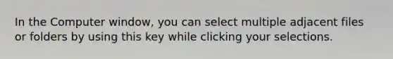 In the Computer window, you can select multiple adjacent files or folders by using this key while clicking your selections.