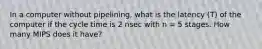 In a computer without pipelining, what is the latency (T) of the computer if the cycle time is 2 nsec with n = 5 stages. How many MIPS does it have?