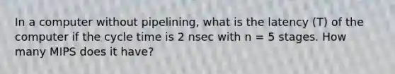 In a computer without pipelining, what is the latency (T) of the computer if the cycle time is 2 nsec with n = 5 stages. How many MIPS does it have?