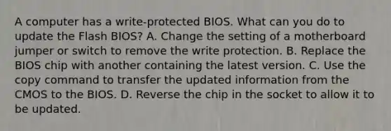 A computer has a write-protected BIOS. What can you do to update the Flash BIOS? A. Change the setting of a motherboard jumper or switch to remove the write protection. B. Replace the BIOS chip with another containing the latest version. C. Use the copy command to transfer the updated information from the CMOS to the BIOS. D. Reverse the chip in the socket to allow it to be updated.