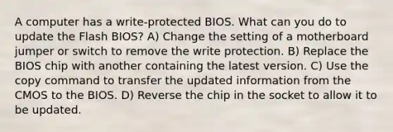 A computer has a write-protected BIOS. What can you do to update the Flash BIOS? A) Change the setting of a motherboard jumper or switch to remove the write protection. B) Replace the BIOS chip with another containing the latest version. C) Use the copy command to transfer the updated information from the CMOS to the BIOS. D) Reverse the chip in the socket to allow it to be updated.