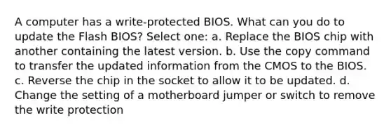 A computer has a write-protected BIOS. What can you do to update the Flash BIOS? Select one: a. Replace the BIOS chip with another containing the latest version. b. Use the copy command to transfer the updated information from the CMOS to the BIOS. c. Reverse the chip in the socket to allow it to be updated. d. Change the setting of a motherboard jumper or switch to remove the write protection