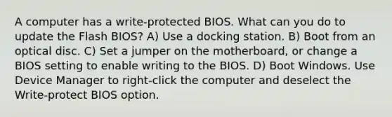 A computer has a write-protected BIOS. What can you do to update the Flash BIOS? A) Use a docking station. B) Boot from an optical disc. C) Set a jumper on the motherboard, or change a BIOS setting to enable writing to the BIOS. D) Boot Windows. Use Device Manager to right-click the computer and deselect the Write-protect BIOS option.