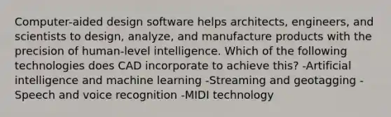 Computer-aided design software helps architects, engineers, and scientists to design, analyze, and manufacture products with the precision of human-level intelligence. Which of the following technologies does CAD incorporate to achieve this? -Artificial intelligence and machine learning -Streaming and geotagging -Speech and voice recognition -MIDI technology