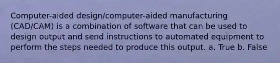 Computer-aided design/computer-aided manufacturing (CAD/CAM) is a combination of software that can be used to design output and send instructions to automated equipment to perform the steps needed to produce this output. a. True b. False