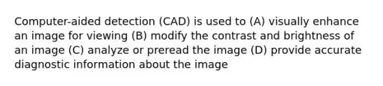 Computer-aided detection (CAD) is used to (A) visually enhance an image for viewing (B) modify the contrast and brightness of an image (C) analyze or preread the image (D) provide accurate diagnostic information about the image