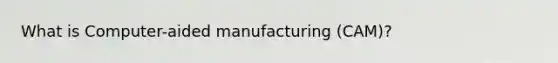 What is Computer-aided manufacturing (CAM)?