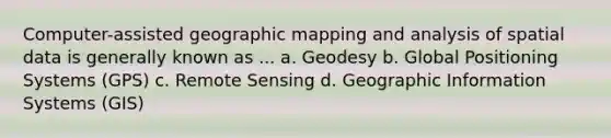 Computer-assisted geographic mapping and analysis of spatial data is generally known as ... a. Geodesy b. Global Positioning Systems (GPS) c. Remote Sensing d. Geographic Information Systems (GIS)