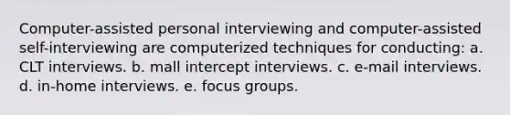 Computer-assisted personal interviewing and computer-assisted self-interviewing are computerized techniques for conducting: a. CLT interviews. b. mall intercept interviews. c. e-mail interviews. d. in-home interviews. e. focus groups.