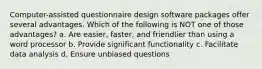 Computer-assisted questionnaire design software packages offer several advantages. Which of the following is NOT one of those advantages? a. Are easier, faster, and friendlier than using a word processor b. Provide significant functionality c. Facilitate data analysis d. Ensure unbiased questions