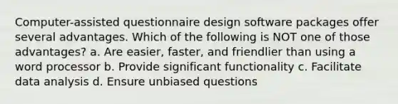 Computer-assisted questionnaire design software packages offer several advantages. Which of the following is NOT one of those advantages? a. Are easier, faster, and friendlier than using a word processor b. Provide significant functionality c. Facilitate data analysis d. Ensure unbiased questions