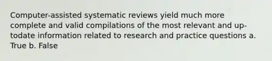 Computer-assisted systematic reviews yield much more complete and valid compilations of the most relevant and up-todate information related to research and practice questions a. True b. False