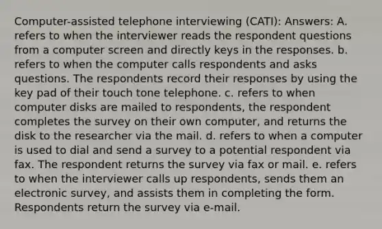 Computer-assisted telephone interviewing (CATI): Answers: A. refers to when the interviewer reads the respondent questions from a computer screen and directly keys in the responses. b. refers to when the computer calls respondents and asks questions. The respondents record their responses by using the key pad of their touch tone telephone. c. refers to when computer disks are mailed to respondents, the respondent completes the survey on their own computer, and returns the disk to the researcher via the mail. d. refers to when a computer is used to dial and send a survey to a potential respondent via fax. The respondent returns the survey via fax or mail. e. refers to when the interviewer calls up respondents, sends them an electronic survey, and assists them in completing the form. Respondents return the survey via e-mail.