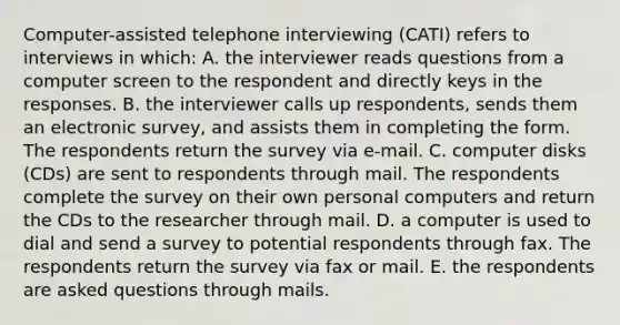 Computer-assisted telephone interviewing (CATI) refers to interviews in which: A. the interviewer reads questions from a computer screen to the respondent and directly keys in the responses. B. the interviewer calls up respondents, sends them an electronic survey, and assists them in completing the form. The respondents return the survey via e-mail. C. computer disks (CDs) are sent to respondents through mail. The respondents complete the survey on their own personal computers and return the CDs to the researcher through mail. D. a computer is used to dial and send a survey to potential respondents through fax. The respondents return the survey via fax or mail. E. the respondents are asked questions through mails.