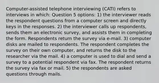 Computer-assisted telephone interviewing (CATI) refers to interviews in which: Question 5 options: 1) the interviewer reads the respondent questions from a computer screen and directly keys in the responses. 2) the interviewer calls up respondents, sends them an electronic survey, and assists them in completing the form. Respondents return the survey via e-mail. 3) computer disks are mailed to respondents. The respondent completes the survey on their own computer, and returns the disk to the researcher via the mail. 4) a computer is used to dial and send a survey to a potential respondent via fax. The respondent returns the survey via fax or mail. 5) the respondents are asked questions through mails.