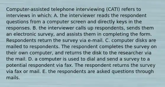 Computer-assisted telephone interviewing (CATI) refers to interviews in which: A. the interviewer reads the respondent questions from a computer screen and directly keys in the responses. B. the interviewer calls up respondents, sends them an electronic survey, and assists them in completing the form. Respondents return the survey via e-mail. C. computer disks are mailed to respondents. The respondent completes the survey on their own computer, and returns the disk to the researcher via the mail. D. a computer is used to dial and send a survey to a potential respondent via fax. The respondent returns the survey via fax or mail. E. the respondents are asked questions through mails.