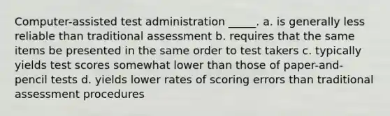 Computer-assisted test administration _____. a. is generally less reliable than traditional assessment b. requires that the same items be presented in the same order to test takers c. typically yields test scores somewhat lower than those of paper-and-pencil tests d. yields lower rates of scoring errors than traditional assessment procedures