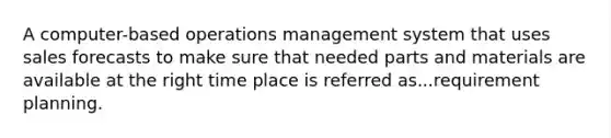 A computer-based operations management system that uses sales forecasts to make sure that needed parts and materials are available at the right time place is referred as...requirement planning.