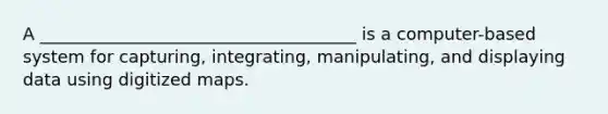 A _____________________________________ is a computer-based system for capturing, integrating, manipulating, and displaying data using digitized maps.