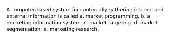 A computer-based system for continually gathering internal and external information is called a. market programming. b. a marketing information system. c. market targeting. d. market segmentation. e. marketing research.