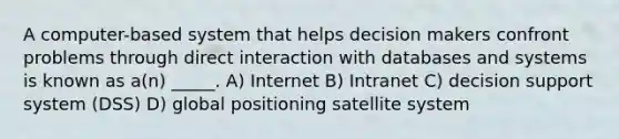 A computer-based system that helps decision makers confront problems through direct interaction with databases and systems is known as a(n) _____. A) Internet B) Intranet C) decision support system (DSS) D) global positioning satellite system