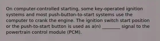 On computer-controlled starting, some key-operated ignition systems and most push-button-to-start systems use the computer to crank the engine. The ignition switch start position or the push-to-start button is used as a(n) ________ signal to the powertrain control module (PCM).