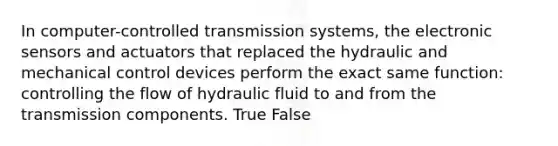 In computer-controlled transmission systems, the electronic sensors and actuators that replaced the hydraulic and mechanical control devices perform the exact same function: controlling the flow of hydraulic fluid to and from the transmission components. True False