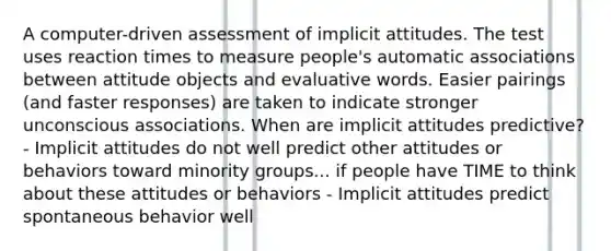 A computer-driven assessment of implicit attitudes. The test uses reaction times to measure people's automatic associations between attitude objects and evaluative words. Easier pairings (and faster responses) are taken to indicate stronger unconscious associations. When are implicit attitudes predictive? - Implicit attitudes do not well predict other attitudes or behaviors toward minority groups... if people have TIME to think about these attitudes or behaviors - Implicit attitudes predict spontaneous behavior well