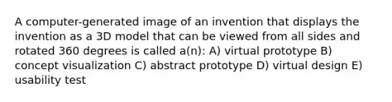 A computer-generated image of an invention that displays the invention as a 3D model that can be viewed from all sides and rotated 360 degrees is called a(n): A) virtual prototype B) concept visualization C) abstract prototype D) virtual design E) usability test