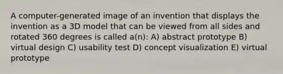 A computer-generated image of an invention that displays the invention as a 3D model that can be viewed from all sides and rotated 360 degrees is called a(n): A) abstract prototype B) virtual design C) usability test D) concept visualization E) virtual prototype