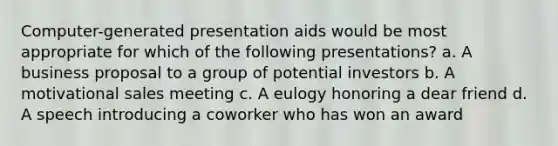 Computer-generated presentation aids would be most appropriate for which of the following presentations? a. A business proposal to a group of potential investors b. A motivational sales meeting c. A eulogy honoring a dear friend d. A speech introducing a coworker who has won an award