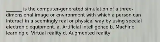 _______ is the computer-generated simulation of a three-dimensional image or environment with which a person can interact in a seemingly real or physical way by using special electronic equipment. a. Artificial intelligence b. Machine learning c. Virtual reality d. Augmented reality