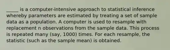 _____ is a computer-intensive approach to statistical inference whereby parameters are estimated by treating a set of sample data as a population. A computer is used to resample with replacement n observations from the sample data. This process is repeated many (say, 1000) times. For each resample, the statistic (such as the sample mean) is obtained.