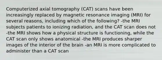 Computerized axial tomography (CAT) scans have been increasingly replaced by magnetic resonance imaging (MRI) for several reasons, including which of the following? -the MRI subjects patients to ionizing radiation, and the CAT scan does not -the MRI shows how a physical structure is functioning, while the CAT scan only shows anatomical -the MRI produces sharper images of the interior of the brain -an MRI is more complicated to administer than a CAT scan