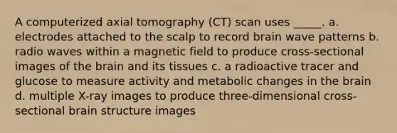 A computerized axial tomography (CT) scan uses _____. a. electrodes attached to the scalp to record brain wave patterns b. radio waves within a magnetic field to produce cross-sectional images of the brain and its tissues c. a radioactive tracer and glucose to measure activity and metabolic changes in the brain d. multiple X-ray images to produce three-dimensional cross-sectional brain structure images