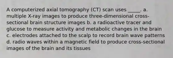 A computerized axial tomography (CT) scan uses _____. a. multiple X-ray images to produce three-dimensional cross-sectional brain structure images b. a radioactive tracer and glucose to measure activity and metabolic changes in the brain c. electrodes attached to the scalp to record brain wave patterns d. radio waves within a magnetic field to produce cross-sectional images of the brain and its tissues