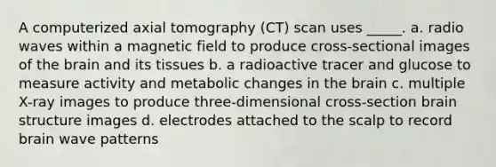 A computerized axial tomography (CT) scan uses _____. a. radio waves within a magnetic field to produce cross-sectional images of the brain and its tissues b. a radioactive tracer and glucose to measure activity and metabolic changes in the brain c. multiple X-ray images to produce three-dimensional cross-section brain structure images d. electrodes attached to the scalp to record brain wave patterns