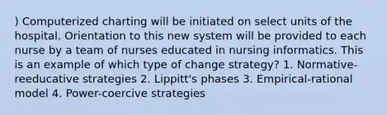 ) Computerized charting will be initiated on select units of the hospital. Orientation to this new system will be provided to each nurse by a team of nurses educated in nursing informatics. This is an example of which type of change strategy? 1. Normative-reeducative strategies 2. Lippitt's phases 3. Empirical-rational model 4. Power-coercive strategies