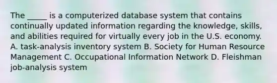 The _____ is a computerized database system that contains continually updated information regarding the knowledge, skills, and abilities required for virtually every job in the U.S. economy. A. task-analysis inventory system B. Society for Human Resource Management C. Occupational Information Network D. Fleishman job-analysis system