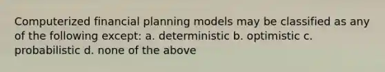 Computerized financial planning models may be classified as any of the following except: a. deterministic b. optimistic c. probabilistic d. none of the above