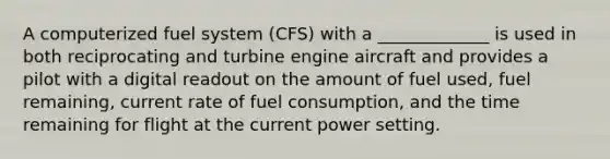 A computerized fuel system (CFS) with a _____________ is used in both reciprocating and turbine engine aircraft and provides a pilot with a digital readout on the amount of fuel used, fuel remaining, current rate of fuel consumption, and the time remaining for flight at the current power setting.