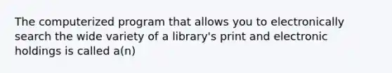 The computerized program that allows you to electronically search the wide variety of a library's print and electronic holdings is called a(n)