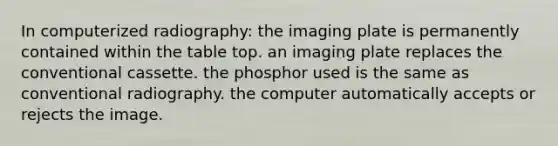 In computerized radiography: the imaging plate is permanently contained within the table top. an imaging plate replaces the conventional cassette. the phosphor used is the same as conventional radiography. the computer automatically accepts or rejects the image.