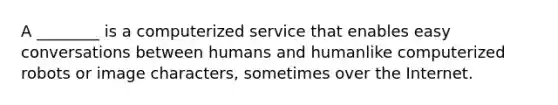 A ________ is a computerized service that enables easy conversations between humans and humanlike computerized robots or image characters, sometimes over the Internet.