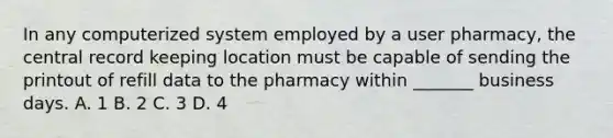 In any computerized system employed by a user pharmacy, the central record keeping location must be capable of sending the printout of refill data to the pharmacy within _______ business days. A. 1 B. 2 C. 3 D. 4